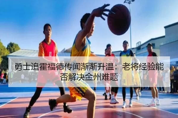 勇士追霍福德传闻渐渐升温：老将经验能否解决金州难题